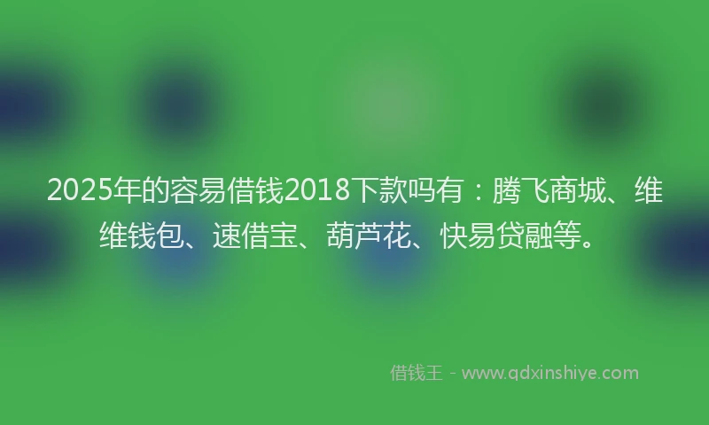 2025年的容易借钱2018下款吗有：腾飞商城、维维钱包、速借宝、葫芦花、快易贷融等。