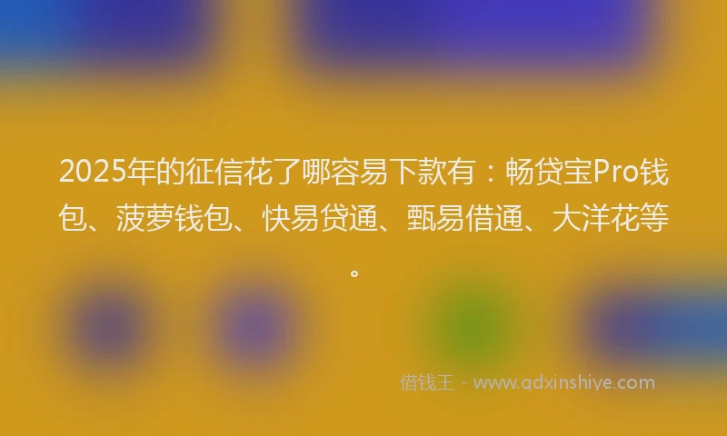 2025年的征信花了哪容易下款有：畅贷宝Pro钱包、菠萝钱包、快易贷通、甄易借通、大洋花等。