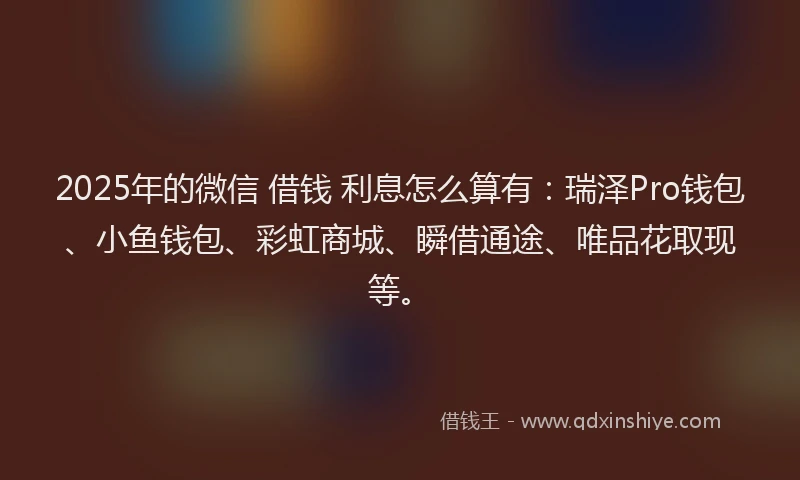 2025年的微信 借钱 利息怎么算有：瑞泽Pro钱包、小鱼钱包、彩虹商城、瞬借通途、唯品花取现等。
