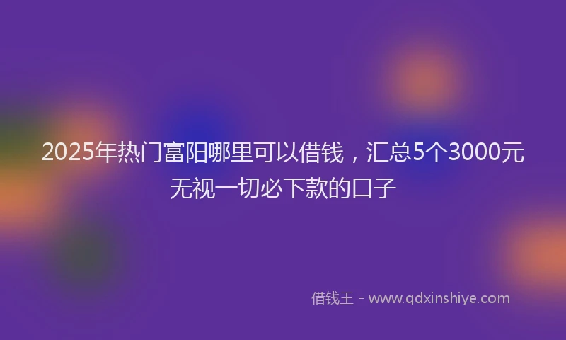 2025年热门富阳哪里可以借钱，汇总5个3000元无视一切必下款的口子