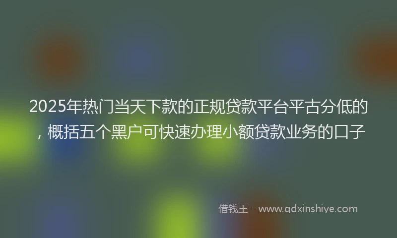 2025年热门当天下款的正规贷款平台平古分低的，概括五个黑户可快速办理小额贷款业务的口子