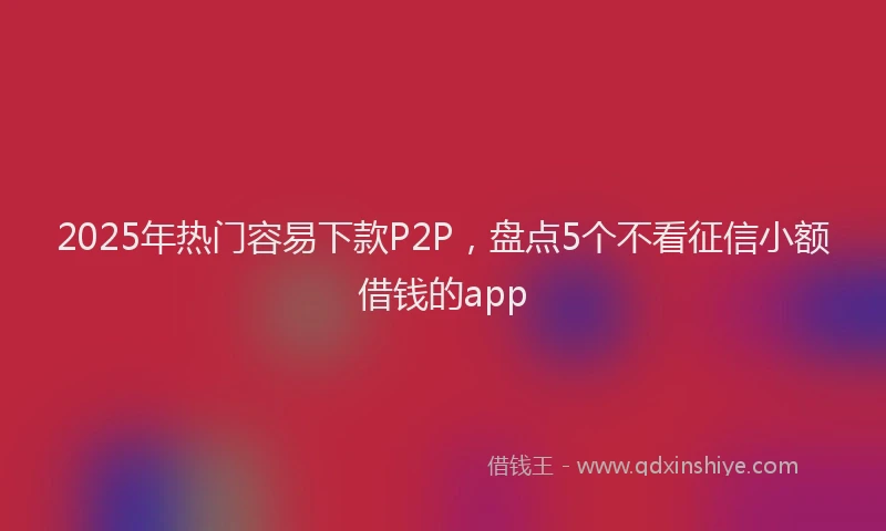 2025年热门容易下款P2P，盘点5个不看征信小额借钱的app