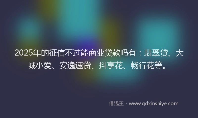 2025年的征信不过能商业贷款吗有：翡翠贷、大城小爱、安逸速贷、抖享花、畅行花等。