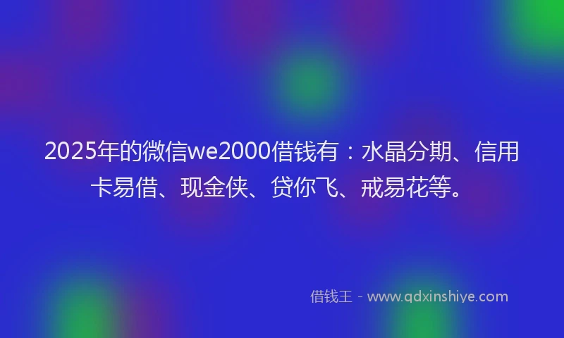 2025年的微信we2000借钱有：水晶分期、信用卡易借、现金侠、贷你飞、戒易花等。