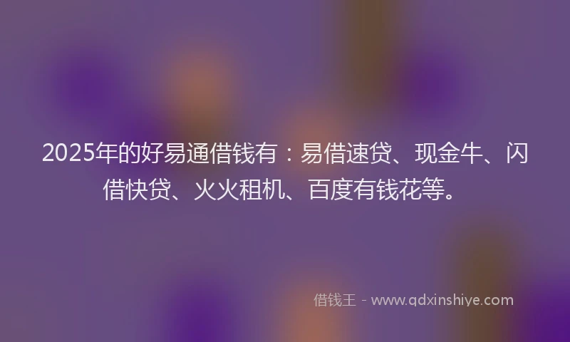 2025年的好易通借钱有：易借速贷、现金牛、闪借快贷、火火租机、百度有钱花等。