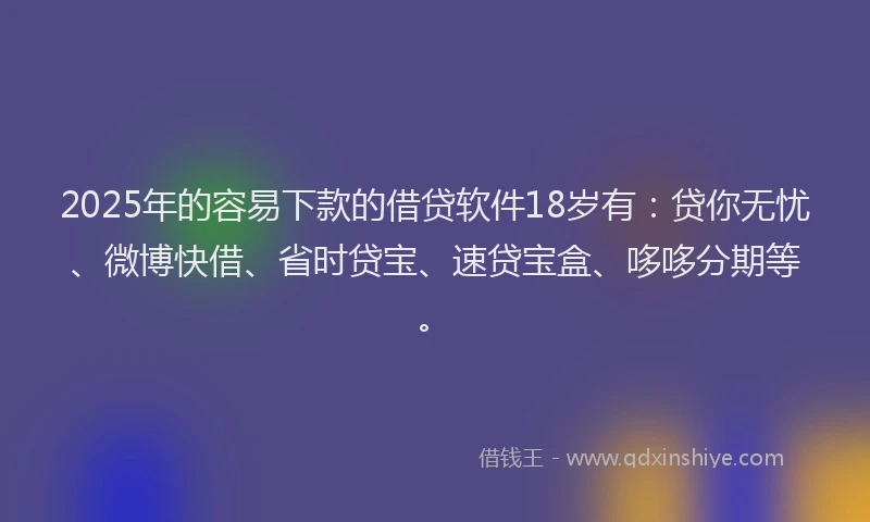 2025年的容易下款的借贷软件18岁有：贷你无忧、微博快借、省时贷宝、速贷宝盒、哆哆分期等。