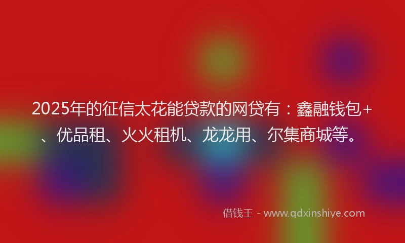 2025年的征信太花能贷款的网贷有：鑫融钱包+、优品租、火火租机、龙龙用、尔集商城等。