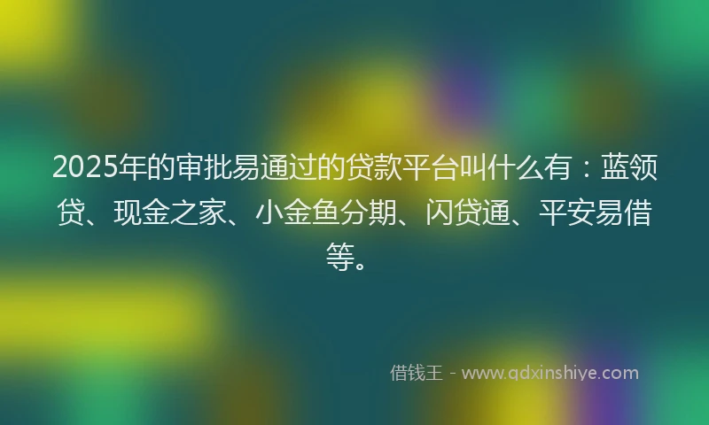 2025年的审批易通过的贷款平台叫什么有：蓝领贷、现金之家、小金鱼分期、闪贷通、平安易借等。