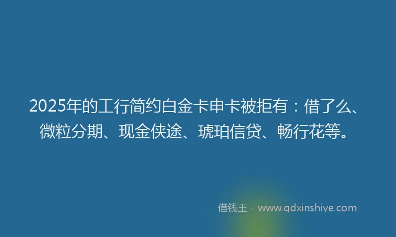2025年的工行简约白金卡申卡被拒有：借了么、微粒分期、现金侠途、琥珀信贷、畅行花等。