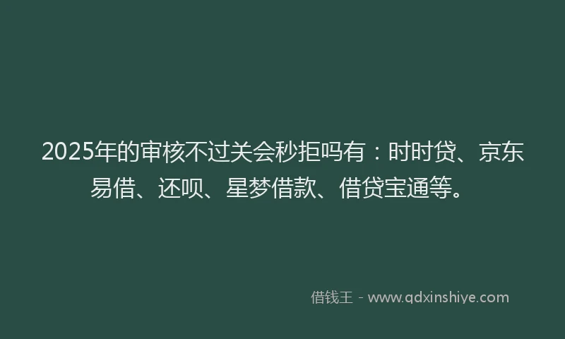 2025年的审核不过关会秒拒吗有：时时贷、京东易借、还呗、星梦借款、借贷宝通等。