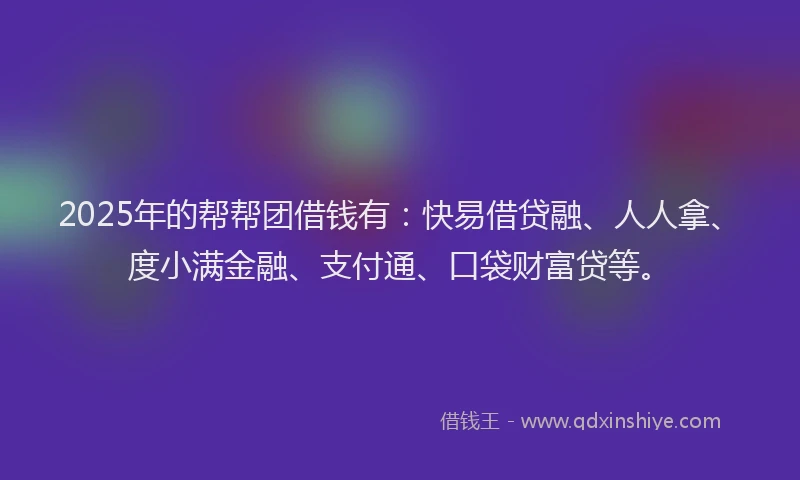 2025年的帮帮团借钱有：快易借贷融、人人拿、度小满金融、支付通、口袋财富贷等。