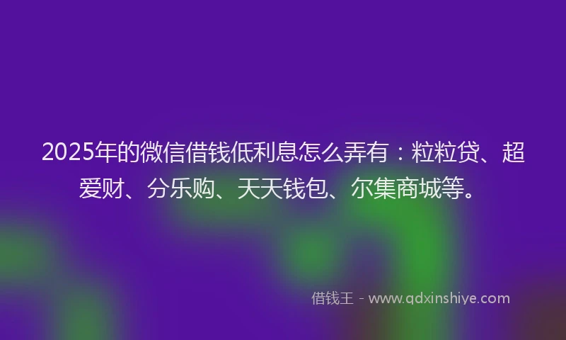 2025年的微信借钱低利息怎么弄有：粒粒贷、超爱财、分乐购、天天钱包、尔集商城等。