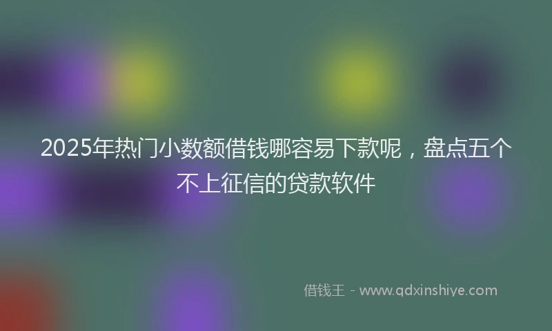 2025年热门小数额借钱哪容易下款呢，盘点五个不上征信的贷款软件