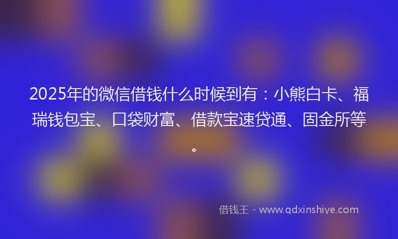 2025年的微信借钱什么时候到有：小熊白卡、福瑞钱包宝、口袋财富、借款宝速贷通、固金所等。