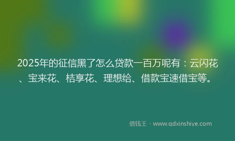 2025年的征信黑了怎么贷款一百万呢有：云闪花、宝来花、桔享花、理想给、借款宝速借宝等。