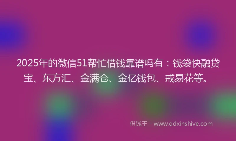 2025年的微信51帮忙借钱靠谱吗有：钱袋快融贷宝、东方汇、金满仓、金亿钱包、戒易花等。