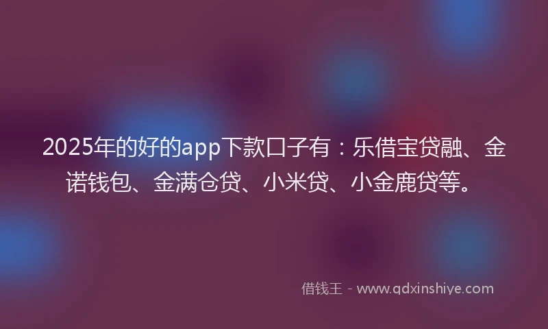2025年的好的app下款口子有：乐借宝贷融、金诺钱包、金满仓贷、小米贷、小金鹿贷等。