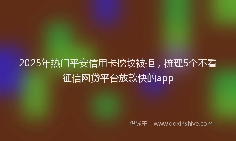2025年热门平安信用卡挖坟被拒，梳理5个不看征信网贷平台放款快的app