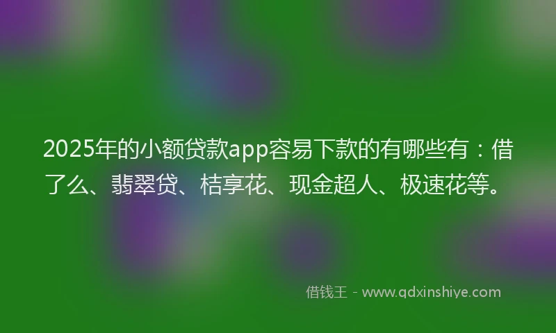 2025年的小额贷款app容易下款的有哪些有：借了么、翡翠贷、桔享花、现金超人、极速花等。