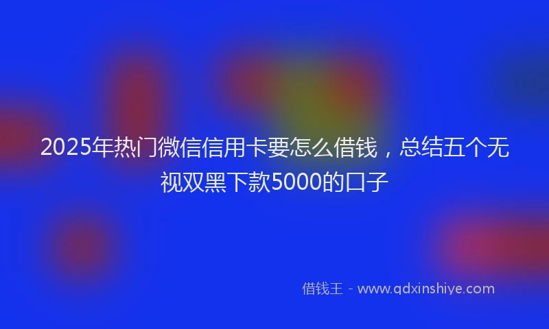 2025年热门微信信用卡要怎么借钱，总结五个无视双黑下款5000的口子