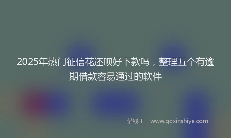 2025年热门征信花还呗好下款吗，整理五个有逾期借款容易通过的软件