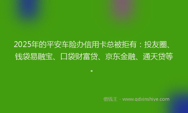 2025年的平安车险办信用卡总被拒有：投友圈、钱袋易融宝、口袋财富贷、京东金融、通天贷等。