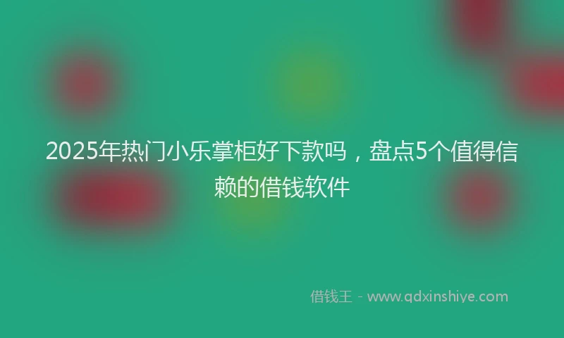 2025年热门小乐掌柜好下款吗，盘点5个值得信赖的借钱软件