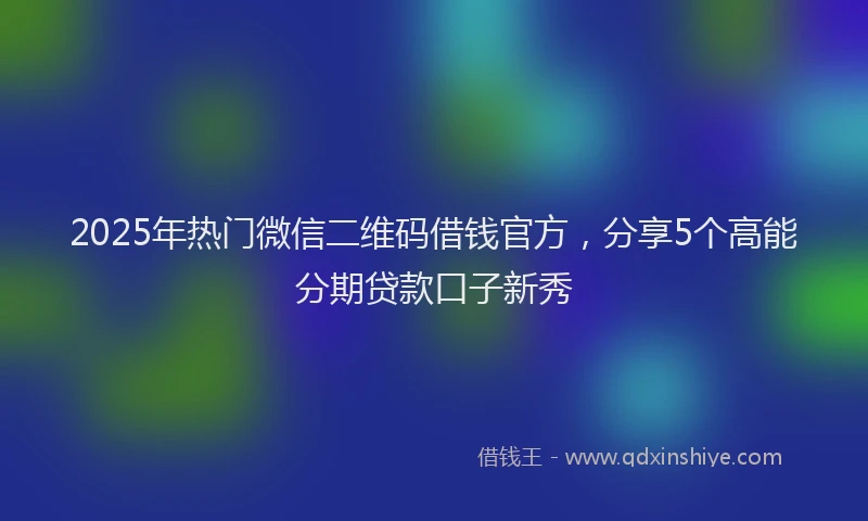 2025年热门微信二维码借钱官方，分享5个高能分期贷款口子新秀