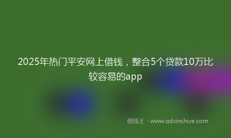 2025年热门平安网上借钱，整合5个贷款10万比较容易的app