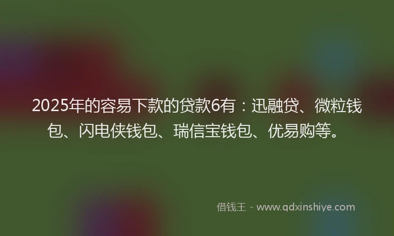 2025年的容易下款的贷款6有：迅融贷、微粒钱包、闪电侠钱包、瑞信宝钱包、优易购等。