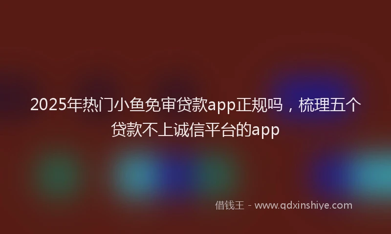 2025年热门小鱼免审贷款app正规吗，梳理五个贷款不上诚信平台的app