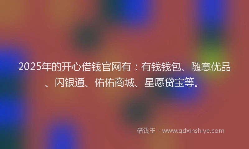 2025年的开心借钱官网有：有钱钱包、随意优品、闪银通、佑佑商城、星愿贷宝等。