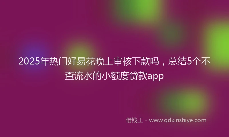 2025年热门好易花晚上审核下款吗，总结5个不查流水的小额度贷款app
