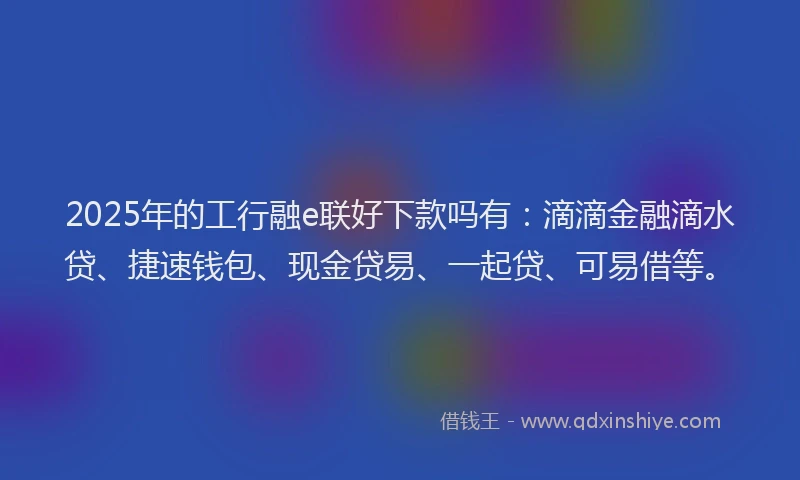 2025年的工行融e联好下款吗有：滴滴金融滴水贷、捷速钱包、现金贷易、一起贷、可易借等。