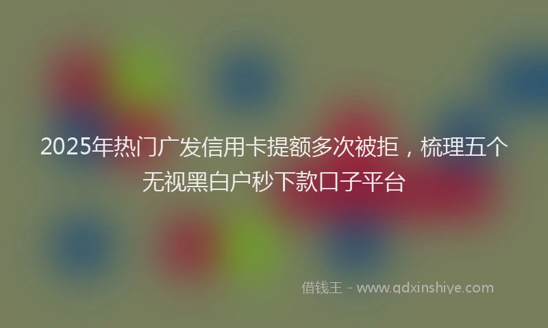 2025年热门广发信用卡提额多次被拒，梳理五个无视黑白户秒下款口子平台