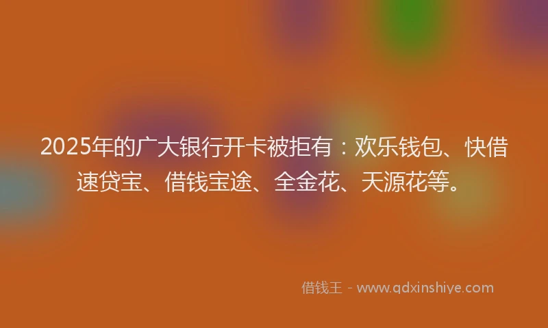 2025年的广大银行开卡被拒有：欢乐钱包、快借速贷宝、借钱宝途、全金花、天源花等。