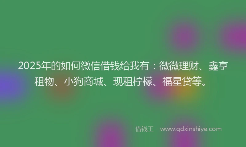 2025年的如何微信借钱给我有：微微理财、鑫享租物、小狗商城、现租柠檬、福星贷等。