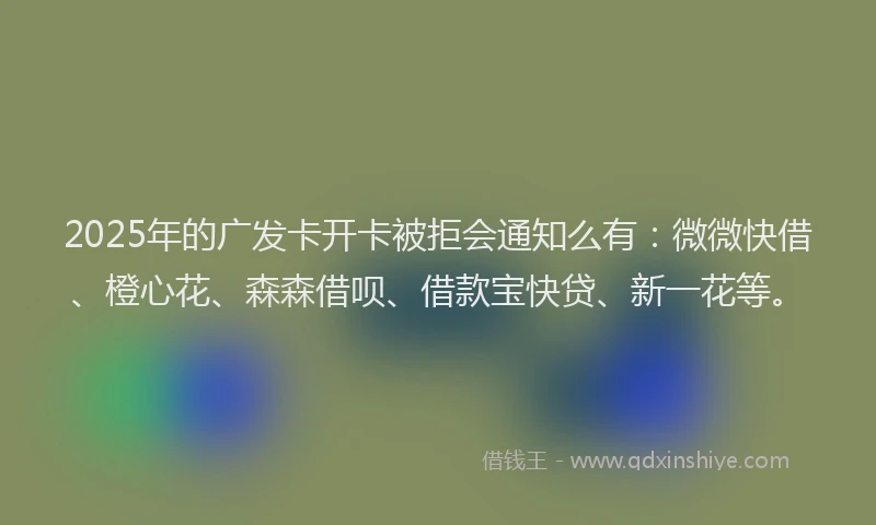 2025年的广发卡开卡被拒会通知么有：微微快借、橙心花、森森借呗、借款宝快贷、新一花等。