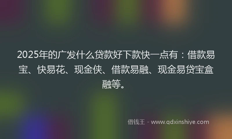 2025年的广发什么贷款好下款快一点有：借款易宝、快易花、现金侠、借款易融、现金易贷宝盒融等。