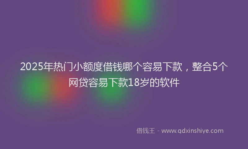 2025年热门小额度借钱哪个容易下款，整合5个网贷容易下款18岁的软件