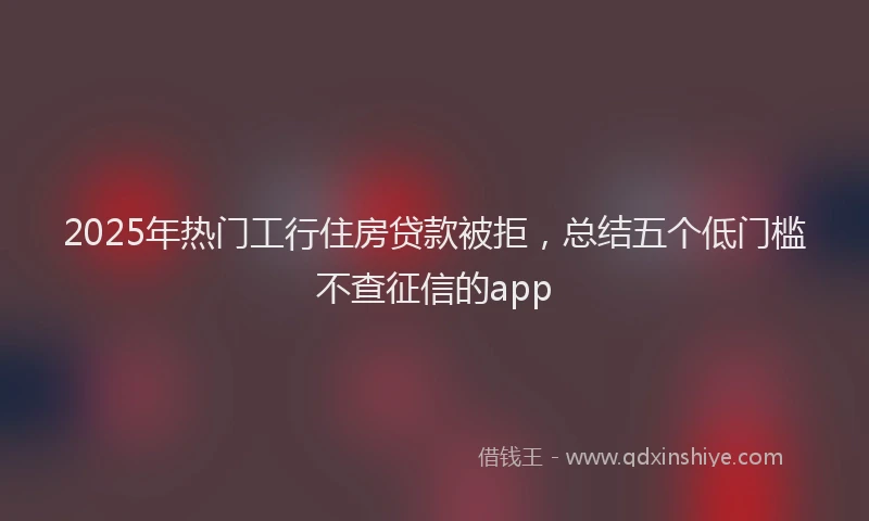 2025年热门工行住房贷款被拒，总结五个低门槛不查征信的app