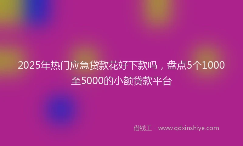 2025年热门应急贷款花好下款吗，盘点5个1000至5000的小额贷款平台