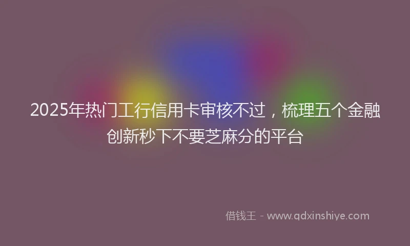 2025年热门工行信用卡审核不过，梳理五个金融创新秒下不要芝麻分的平台