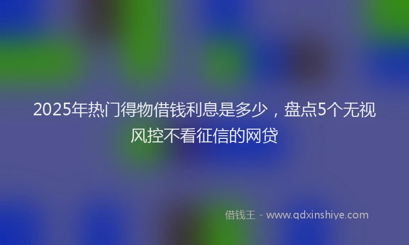 2025年热门得物借钱利息是多少，盘点5个无视风控不看征信的网贷
