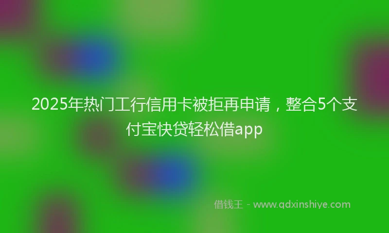2025年热门工行信用卡被拒再申请，整合5个支付宝快贷轻松借app