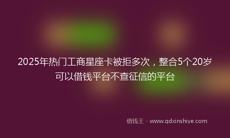 2025年热门工商星座卡被拒多次，整合5个20岁可以借钱平台不查征信的平台