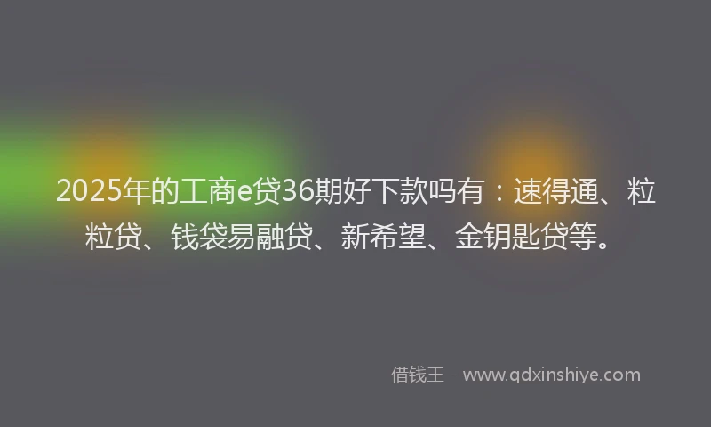 2025年的工商e贷36期好下款吗有：速得通、粒粒贷、钱袋易融贷、新希望、金钥匙贷等。