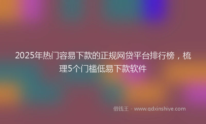 2025年热门容易下款的正规网贷平台排行榜，梳理5个门槛低易下款软件