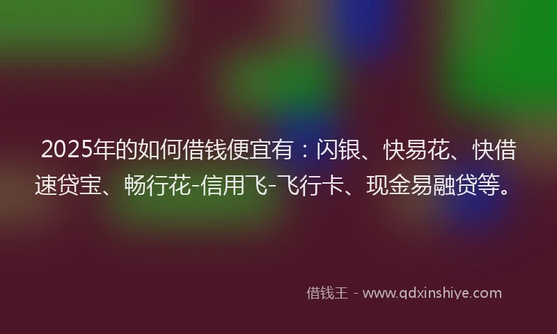 2025年的如何借钱便宜有：闪银、快易花、快借速贷宝、畅行花-信用飞-飞行卡、现金易融贷等。