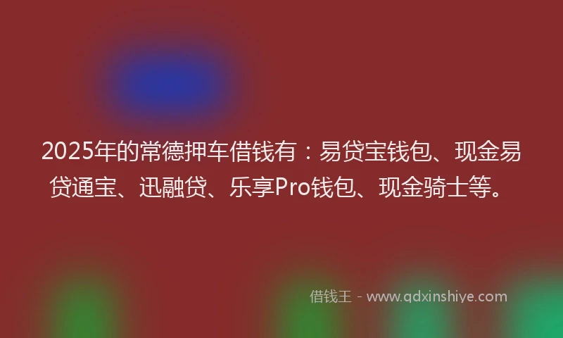 2025年的常德押车借钱有：易贷宝钱包、现金易贷通宝、迅融贷、乐享Pro钱包、现金骑士等。